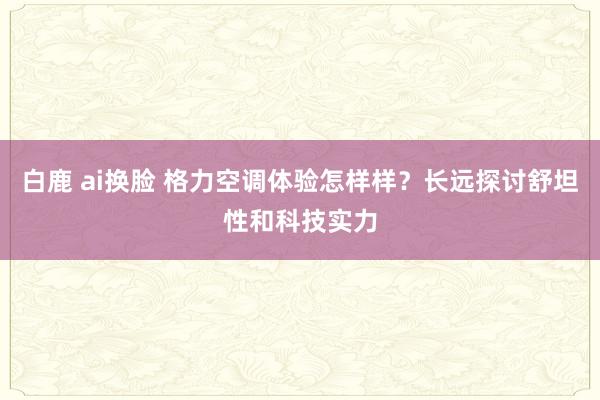 白鹿 ai换脸 格力空调体验怎样样？长远探讨舒坦性和科技实力