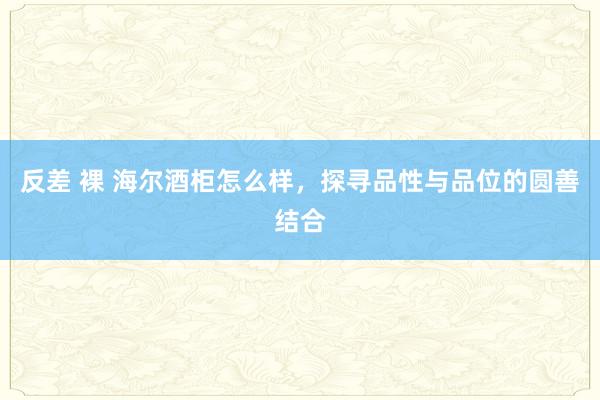 反差 裸 海尔酒柜怎么样，探寻品性与品位的圆善结合