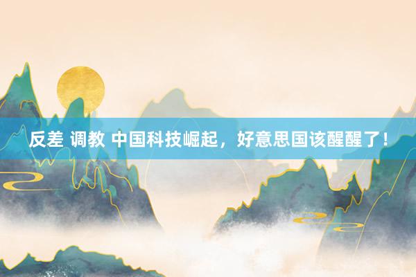 反差 调教 中国科技崛起，好意思国该醒醒了！
