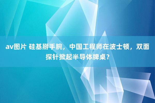 av图片 硅基掰手腕，中国工程师在波士顿，双面探针掀起半导体牌桌？
