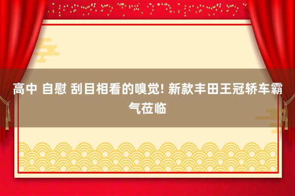 高中 自慰 刮目相看的嗅觉! 新款丰田王冠轿车霸气莅临