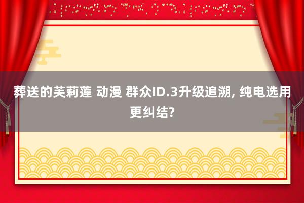葬送的芙莉莲 动漫 群众ID.3升级追溯, 纯电选用更纠结?