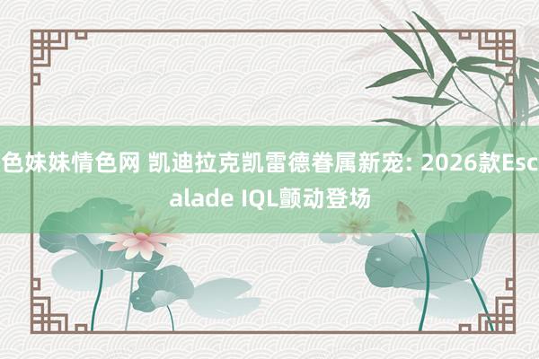 色妹妹情色网 凯迪拉克凯雷德眷属新宠: 2026款Escalade IQL颤动登场