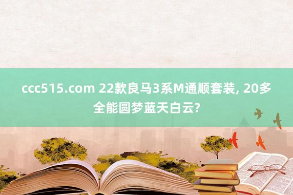 ccc515.com 22款良马3系M通顺套装, 20多全能圆梦蓝天白云?