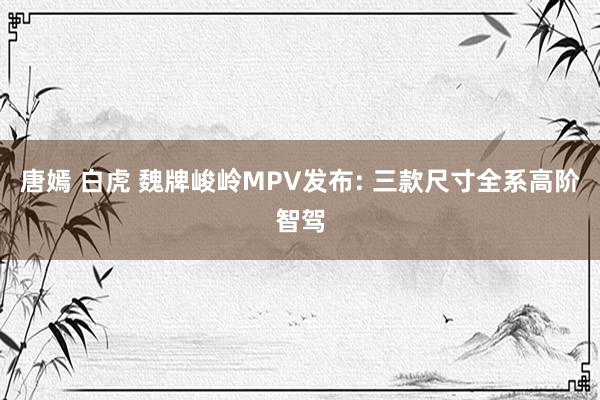 唐嫣 白虎 魏牌峻岭MPV发布: 三款尺寸全系高阶智驾