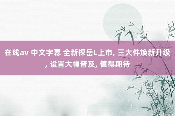 在线av 中文字幕 全新探岳L上市, 三大件焕新升级, 设置大幅普及, 值得期待