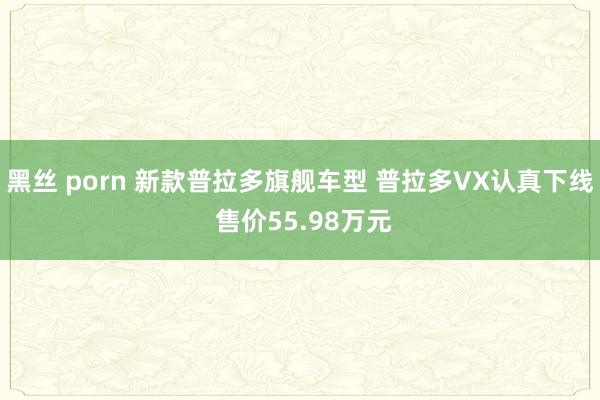 黑丝 porn 新款普拉多旗舰车型 普拉多VX认真下线 售价55.98万元