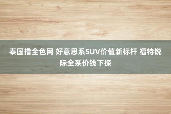 泰国撸全色网 好意思系SUV价值新标杆 福特锐际全系价钱下探