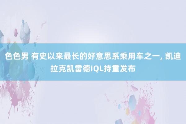 色色男 有史以来最长的好意思系乘用车之一, 凯迪拉克凯雷德IQL持重发布
