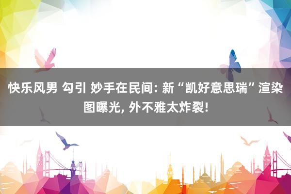 快乐风男 勾引 妙手在民间: 新“凯好意思瑞”渲染图曝光, 外不雅太炸裂!