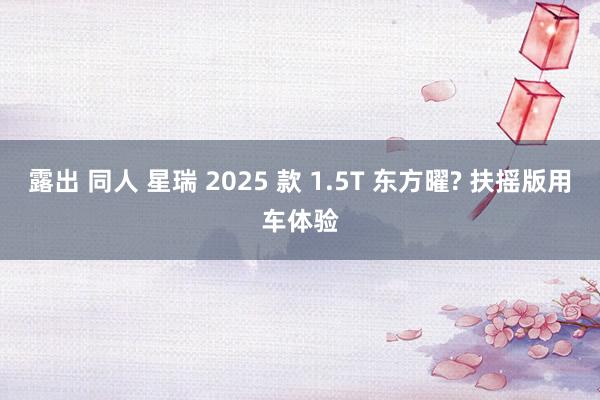 露出 同人 星瑞 2025 款 1.5T 东方曜? 扶摇版用车体验