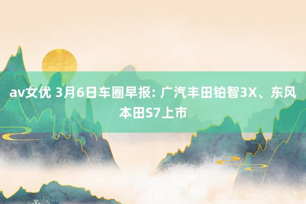 av女优 3月6日车圈早报: 广汽丰田铂智3X、东风本田S7上市