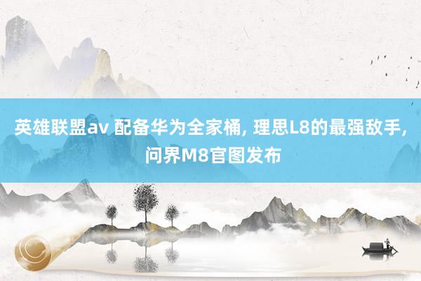 英雄联盟av 配备华为全家桶, 理思L8的最强敌手, 问界M8官图发布