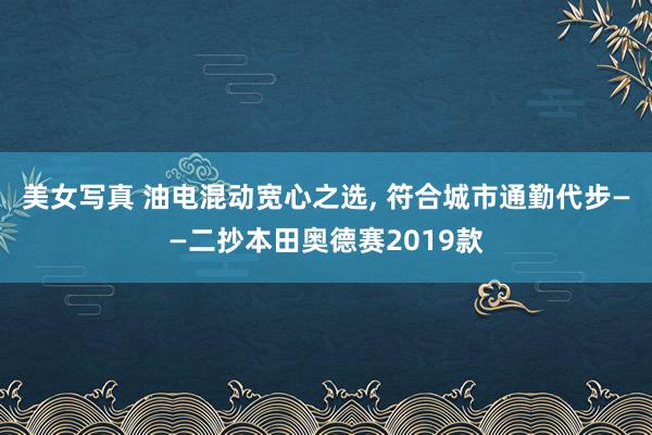 美女写真 油电混动宽心之选, 符合城市通勤代步——二抄本田奥德赛2019款