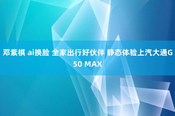 邓紫棋 ai换脸 全家出行好伙伴 静态体验上汽大通G50 MAX