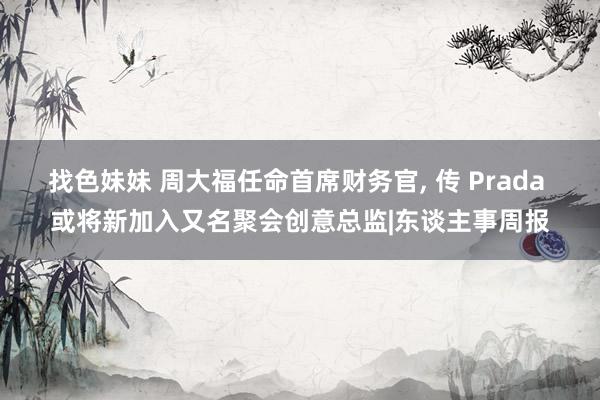 找色妹妹 周大福任命首席财务官, 传 Prada 或将新加入又名聚会创意总监|东谈主事周报