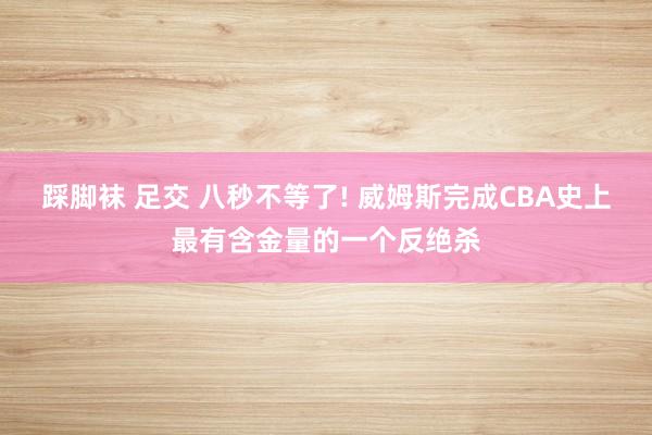 踩脚袜 足交 八秒不等了! 威姆斯完成CBA史上最有含金量的一个反绝杀