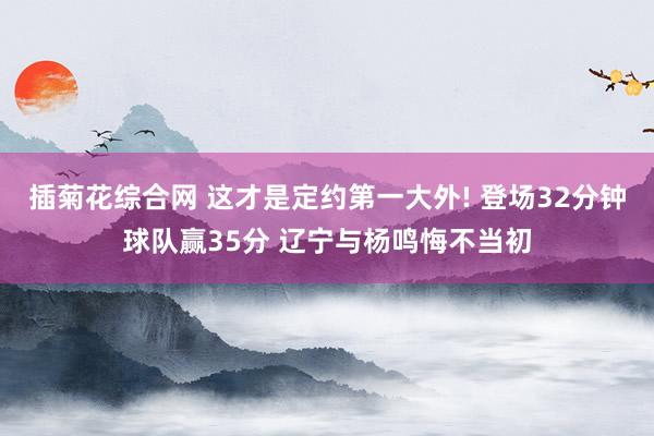 插菊花综合网 这才是定约第一大外! 登场32分钟球队赢35分 辽宁与杨鸣悔不当初