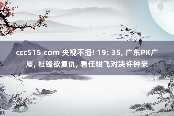 ccc515.com 央视不播! 19: 35, 广东PK广厦, 杜锋欲复仇, 看任骏飞对决许钟豪