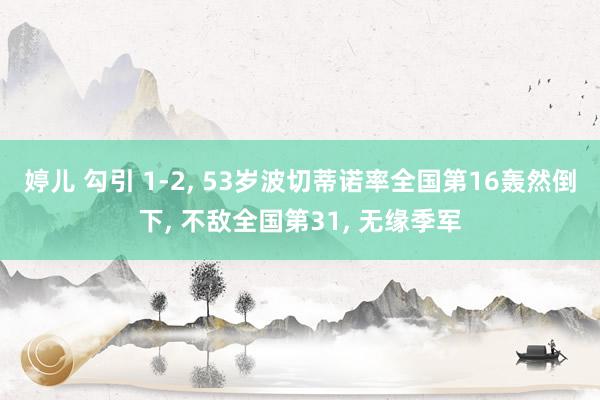 婷儿 勾引 1-2, 53岁波切蒂诺率全国第16轰然倒下, 不敌全国第31, 无缘季军