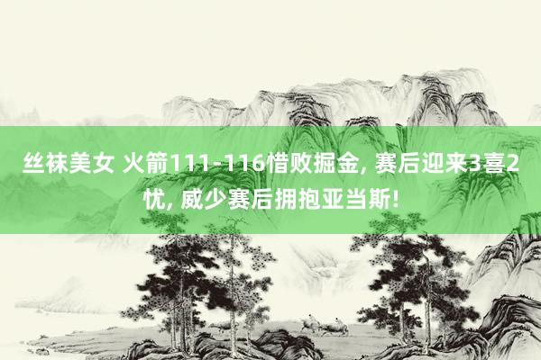 丝袜美女 火箭111-116惜败掘金, 赛后迎来3喜2忧, 威少赛后拥抱亚当斯!