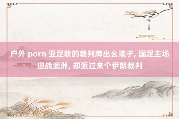 户外 porn 亚足联的裁判牌出幺蛾子, 国足主场迎战澳洲, 却派过来个伊朗裁判