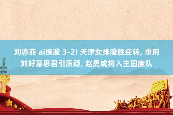 刘亦菲 ai换脸 3-2! 天津女排险胜逆转, 重用刘好意思君引质疑, 赵勇或将入主国度队