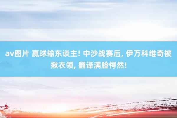 av图片 赢球输东谈主! 中沙战赛后, 伊万科维奇被揪衣领, 翻译满脸愕然!