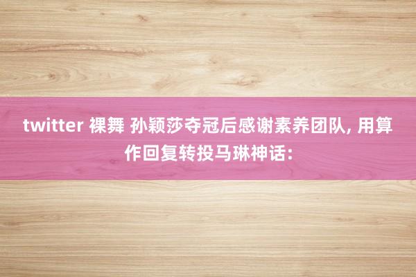 twitter 裸舞 孙颖莎夺冠后感谢素养团队, 用算作回复转投马琳神话: