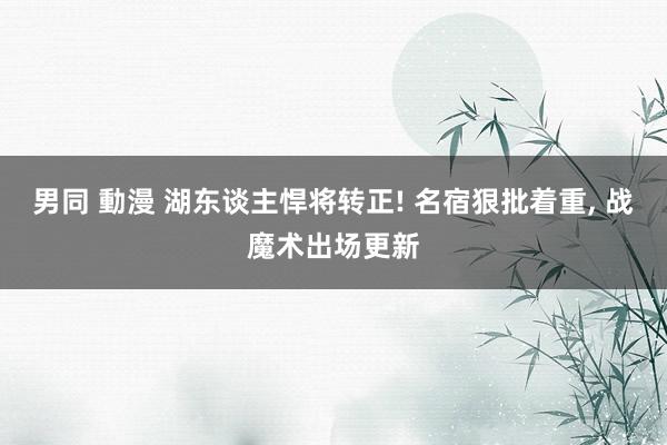 男同 動漫 湖东谈主悍将转正! 名宿狠批着重, 战魔术出场更新
