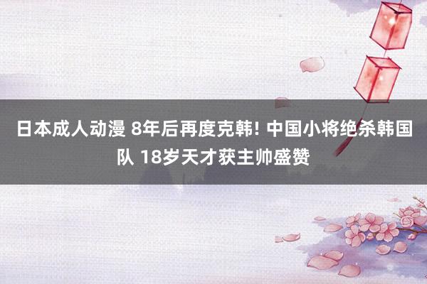 日本成人动漫 8年后再度克韩! 中国小将绝杀韩国队 18岁天才获主帅盛赞