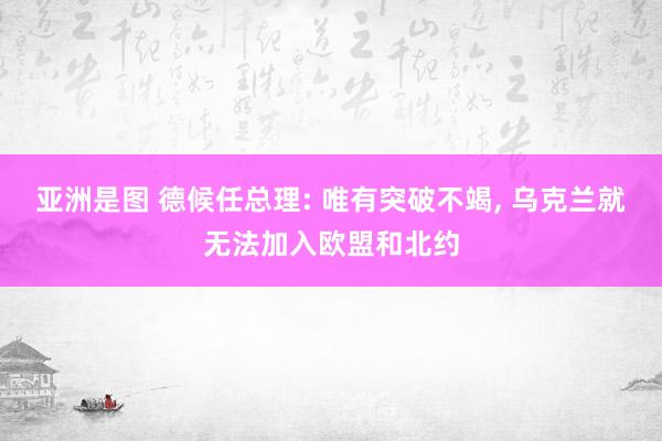 亚洲是图 德候任总理: 唯有突破不竭, 乌克兰就无法加入欧盟和北约