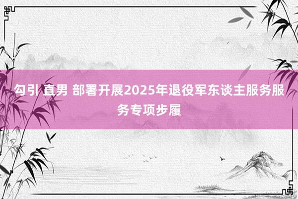 勾引 直男 部署开展2025年退役军东谈主服务服务专项步履