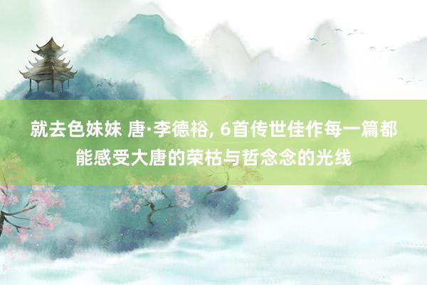 就去色妹妹 唐·李德裕, 6首传世佳作每一篇都能感受大唐的荣枯与哲念念的光线