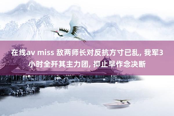 在线av miss 敌两师长对反抗方寸已乱, 我军3小时全歼其主力团, 抑止早作念决断