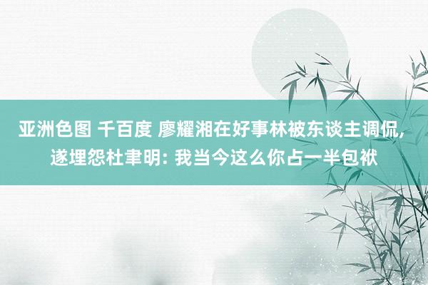 亚洲色图 千百度 廖耀湘在好事林被东谈主调侃, 遂埋怨杜聿明: 我当今这么你占一半包袱