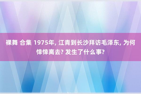 裸舞 合集 1975年, 江青到长沙拜访毛泽东, 为何悻悻离去? 发生了什么事?