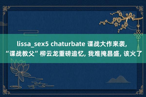 lissa_sex5 chaturbate 谍战大作来袭, “谍战教父”柳云龙重磅追忆, 我难掩昌盛, 该火了