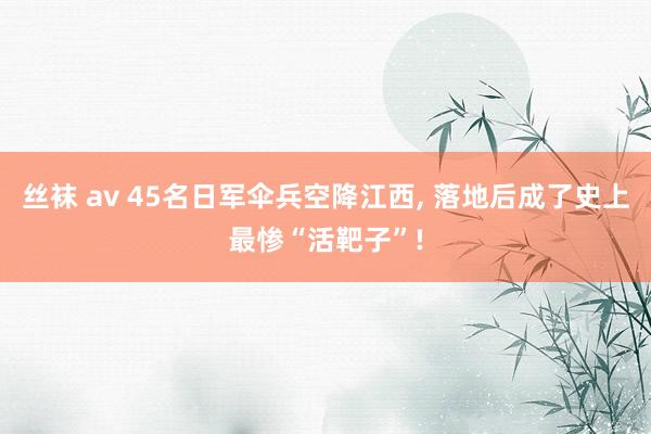 丝袜 av 45名日军伞兵空降江西, 落地后成了史上最惨“活靶子”!