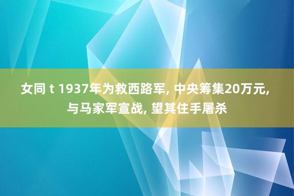 女同 t 1937年为救西路军, 中央筹集20万元, 与马家军宣战, 望其住手屠杀