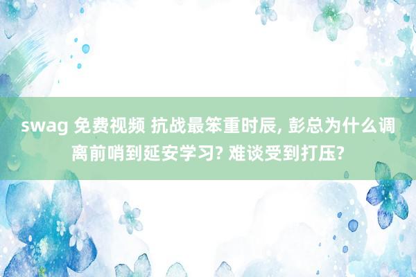 swag 免费视频 抗战最笨重时辰, 彭总为什么调离前哨到延安学习? 难谈受到打压?