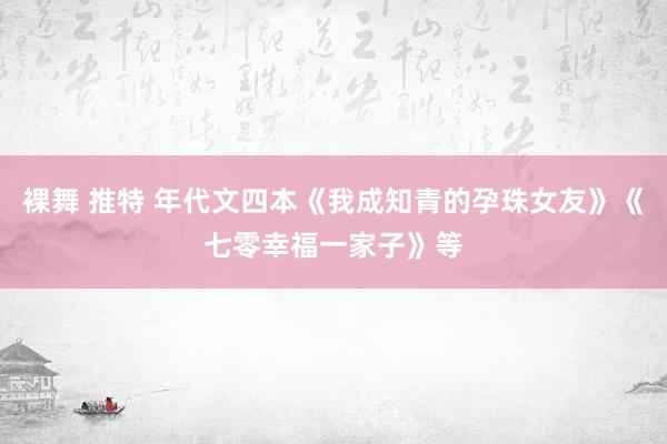 裸舞 推特 年代文四本《我成知青的孕珠女友》《七零幸福一家子》等