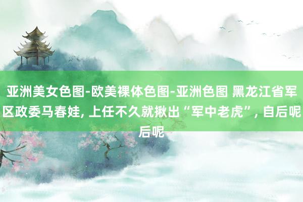 亚洲美女色图-欧美裸体色图-亚洲色图 黑龙江省军区政委马春娃, 上任不久就揪出“军中老虎”, 自后呢