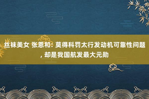 丝袜美女 张恩和: 莫得科罚太行发动机可靠性问题, 却是我国航发最大元勋