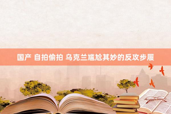 国产 自拍偷拍 乌克兰尴尬其妙的反攻步履