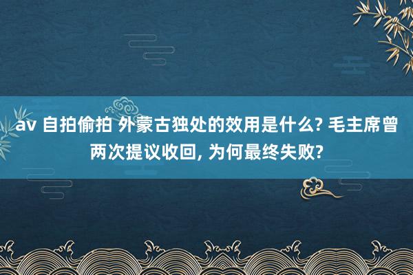 av 自拍偷拍 外蒙古独处的效用是什么? 毛主席曾两次提议收回, 为何最终失败?