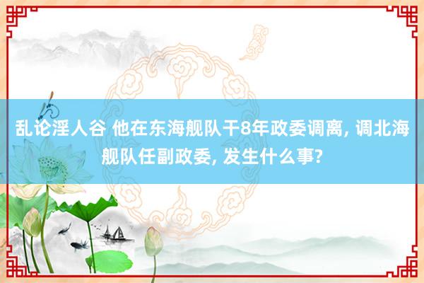乱论淫人谷 他在东海舰队干8年政委调离, 调北海舰队任副政委, 发生什么事?