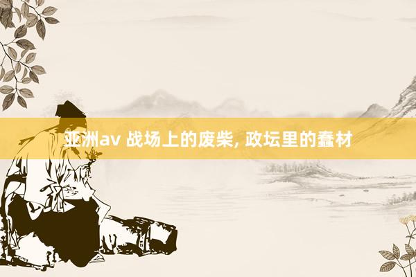 亚洲av 战场上的废柴, 政坛里的蠢材
