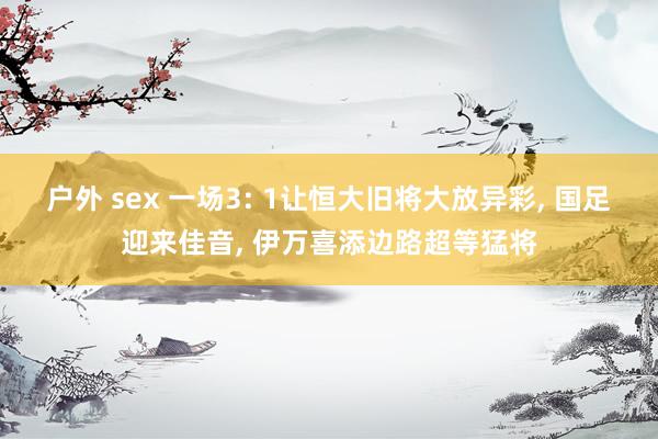 户外 sex 一场3: 1让恒大旧将大放异彩, 国足迎来佳音, 伊万喜添边路超等猛将