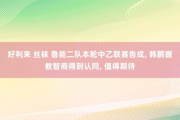 好利来 丝袜 鲁能二队本轮中乙联赛告成, 韩鹏握教智商得到认同, 值得期待